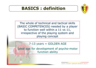 BASICS : definition

The whole of technical and tactical skills
(BASIC COMPETENCES) needed by a player
to function well within a 11 vs 11,
irrespective of the playing system and
playing concept
7-13 years = GOLDEN AGE
Ideal age for development of psycho-motor
function ability

UEFA STUDY GROUP MARCH 2010

 