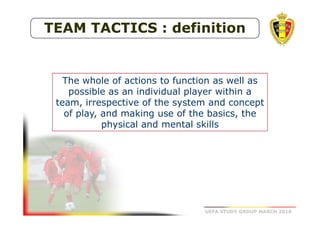 TEAM TACTICS : definition

The whole of actions to function as well as
possible as an individual player within a
team, irrespective of the system and concept
of play, and making use of the basics, the
physical and mental skills

UEFA STUDY GROUP MARCH 2010

 