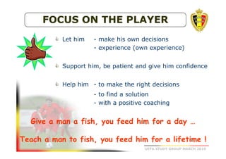 FOCUS ON THE PLAYER
Let him

- make his own decisions
- experience (own experience)

Support him, be patient and give him confidence
Help him - to make the right decisions
- to find a solution
- with a positive coaching

Give a man a fish, you feed him for a day …
Teach a man to fish, you feed him for a lifetime !
UEFA STUDY GROUP MARCH 2010

 