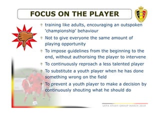 FOCUS ON THE PLAYER
training like adults, encouraging an outspoken
'championship' behaviour
Not to give everyone the same amount of
playing opportunity
To impose guidelines from the beginning to the
end, without authorising the player to intervene
To continuously reproach a less talented player
To substitute a youth player when he has done
something wrong on the field
To prevent a youth player to make a decision by
continuously shouting what he should do

UEFA STUDY GROUP MARCH 2010

 