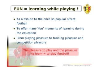 FUN = learning while playing !
As a tribute to the once so popular street
football
To offer many ‘fun’ moments of learning during
the education
From playing pleasure to training pleasure and
competition pleasure
The pleasure to play and the pleasure
to learn = to play football!

UEFA STUDY GROUP MARCH 2010

 