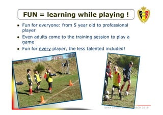 FUN = learning while playing !
Fun for everyone: from 5 year old to professional
player
Even adults come to the training session to play a
game
Fun for every player, the less talented included!

UEFA STUDY GROUP MARCH 2010

 