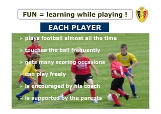 FUN = learning while playing !

EACH PLAYER
plays football almost all the time
touches the ball frequently
gets many scoring occasions
can play freely
is encouraged by his coach
is supported by the parents
UEFA STUDY GROUP MARCH 2010

 