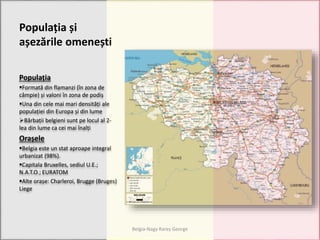 Populația și
așezările omenești
Populația
Formată din flamanzi (în zona de
câmpie) și valoni în zona de podiș
Una din cele mai mari densități ale
populației din Europa și din lume
Bărbații belgieni sunt pe locul al 2-
lea din lume ca cei mai înalți
Orașele
Belgia este un stat aproape integral
urbanizat (98%).
Capitala Bruxelles, sediul U.E.;
N.A.T.O.; EURATOM
Alte orașe: Charleroi, Brugge (Bruges)
Liege
Belgia-Nagy Rareș George
 