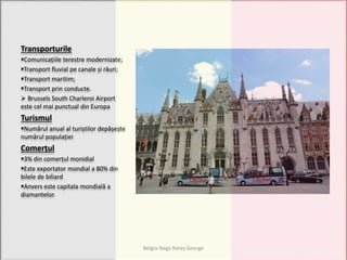 Transporturile
Comunicațiile terestre modernizate;
Transport fluvial pe canale și râuri;
Transport maritim;
Transport prin conducte.
 Brussels South Charleroi Airport
este cel mai punctual din Europa
Turismul
Numărul anual al turiștilor depășește
numărul populației
Comerțul
3% din comerțul monidial
Este exportator mondial a 80% din
bilele de biliard
Anvers este capitala mondială a
diamantelor.
Belgia-Nagy Rareș George
 