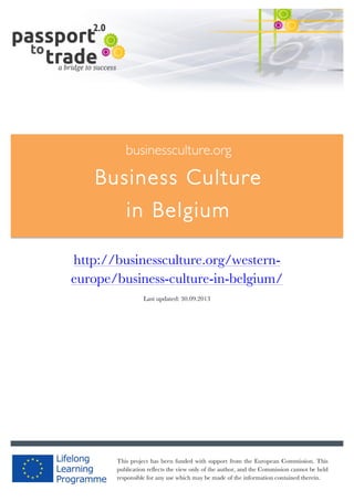  	
  	
  	
  	
  	
  |	
  1	
  

	
  

businessculture.org

Business Culture
in Belgium
	
  

http://businessculture.org/westerneurope/business-culture-in-belgium/
Last updated: 30.09.2013

businessculture.org	
  

This project has been funded with support from the European Commission. This
Content	
   cannot be
publication reflects the view only of the author, and the Commission Germany	
   held
responsible for any use which may be made of the information contained therein.

 