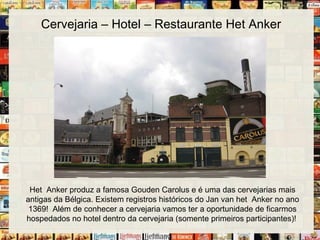 Cervejaria – Hotel – Restaurante Het Anker
Het Anker produz a famosa Gouden Carolus e é uma das cervejarias mais
antigas da Bélgica. Existem registros históricos do Jan van het Anker no ano
1369! Além de conhecer a cervejaria vamos ter a oportunidade de ficarmos
hospedados no hotel dentro da cervejaria (somente primeiros participantes)!
 