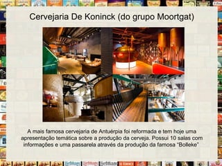 Cervejaria De Koninck (do grupo Moortgat)
A mais famosa cervejaria de Antuérpia foi reformada e tem hoje uma
apresentação temática sobre a produção da cerveja. Possui 10 salas com
informações e uma passarela através da produção da famosa “Bolleke”
 