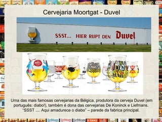 Cervejaria Moortgat - Duvel
Uma das mais famosas cervejarias da Bélgica, produtora da cerveja Duvel (em
português: diabo!), também é dona das cervejarias De Koninck e Liefmans.
“SSST .... Aqui amadurece o diabo” – parede da fabrica principal.
 