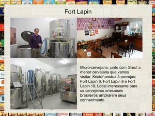 Fort Lapin
Micro-cervejaria, junto com Gruut a
menor cervejaria que vamos
visitar. Kristof produz 3 cervejas:
Fort Lapin 6, Fort Lapin 8 e Fort
Lapin 10. Local interessante para
os cervejeiros artesanais
brasileiros ampliarem seus
conhecimento.
 