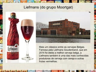 Liefmans (do grupo Moortgat)
Mais um clássico entre as cervejas Belgas.
Famosa pela Liefmans Goudenband, que em
2014 foi eleita a melhor cerveja belga, a
Liefmans também é uma das mais conhecidas
produtoras de cerveja com cereja e outras
frutas vermelhas.
 