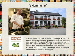 ´t Hommelhof
´t Hommelhof, do chef Stefaan Couttenye, é um dos
nomes mais importantes quando se fala em culinária
com cerveja na Bélgica. Vamos degustar um almoço
de 3 pratos no restaurante dele e quem quiser
aprender um pouco mais, pode aproveitar e comprar
o livro com as receitas em inglês.
 