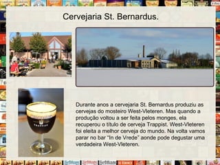 Cervejaria St. Bernardus.
Durante anos a cervejaria St. Bernardus produziu as
cervejas do mosteiro West-Vleteren. Mas quando a
produção voltou a ser feita pelos monges, ela
recuperou o título de cerveja Trappist. West-Vleteren
foi eleita a melhor cerveja do mundo. Na volta vamos
parar no bar “In de Vrede” aonde pode degustar uma
verdadeira West-Vleteren.
 