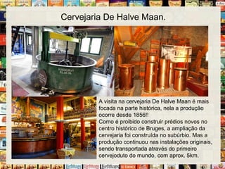 Cervejaria De Halve Maan.
A visita na cervejaria De Halve Maan é mais
focada na parte histórica, nela a produção
ocorre desde 1856!!
Como é proibido construir prédios novos no
centro histórico de Bruges, a ampliação da
cervejaria foi construída no subúrbio. Mas a
produção continuou nas instalações originais,
sendo transportada através do primeiro
cervejoduto do mundo, com aprox. 5km.
 