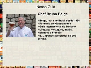 Nosso Guia
Chef Bruno Belga
• Belga, mora no Brasil desde 1994
• Formado em Gastronomia
• Guia internacional de Turismo
• Línguas: Português, Inglês,
Holandês e Francês.
• E..... grande apreciador da boa
cerveja.
 