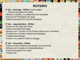 ROTEIRO
4º dia – domingo - 02/Set (continuação):
• Visita à cervejaria Het Anker
•Almoço (2 pratos) no restaurante da cervejaria
•City tour em Antuérpia com guia
•Visita à cervejaria De Koninck Antuerpia
5º dia – segunda-feira - 03/Set:
•Check-out do hotel Het Anker
•Visita à cervejaria Moortgat
•Almoço com 3 pratos no De Groote Witte Arend Antuérpia
•Tempo livre no centro histórico de Antuérpia
•Transfer para Bruges
•Check-in no hotel em Martin's Brugge
6º dia – terça-feira - 04/Set
•Visita ao centro histórico de Bruges com guia local
•Almoço com 3 pratos no Huidevettershuis
•Visita à cervejaria Fort Lapin
•Tempo livre
 