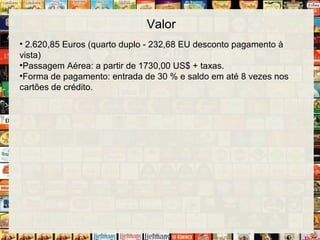 Valor
• 2.620,85 Euros (quarto duplo - 232,68 EU desconto pagamento à
vista)
•Passagem Aérea: a partir de 1730,00 US$ + taxas.
•Forma de pagamento: entrada de 30 % e saldo em até 8 vezes nos
cartões de crédito.
 