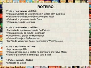 ROTEIRO
7º dia – quarta-feira - 05/Set:
•Visita ao Castelo de Gravensteen in Ghent com guia local
•Visita ao centro histórico Ghent com guia local
•Visita e almoço na cervejaria Gruut
•Visita à cervejaria Liefmans
8º dia – quinta-feira - 06/Set:
•Fazenda de lúpulo e cervejaria De Plukker
•Visita ao museu de lúpulo Poperingen
•Almoço com 3 pratos no Hommelhof.
•Visita à Cervejaria St-Bernardus
•Bar “In de Vrede” em frente do mosteiro West-Vleteren
9º dia – sexta-feira - 07/Set:
•Loja de cerveja 2Be
•Visita e almoço com 3 pratos na Cervejaria De Halve Maan
•Transfer para Paris e embarque para Brazil
10º dia – sábado - 08/Set:
•Chegada ao Brasil
 