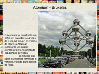 Atomium - Bruxelas
O Atomium foi construído em
1958 em Bruxelas no âmbito
da Expo 58. Com 103 metros
de altura, o Atomium
representa um cristal
elementar de ferro ampliado
165 bilhões de vezes
, com tubos que
ligam as 9 partes formando 8
vértices. Parada para sessão
de fotos.
 