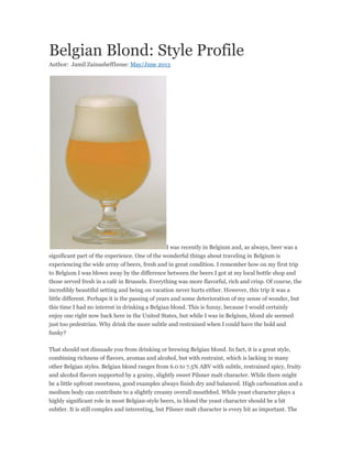 Belgian Blond: Style Profile
Author: Jamil ZainasheffIssue: May/June 2013
I was recently in Belgium and, as always, beer was a
significant part of the experience. One of the wonderful things about traveling in Belgium is
experiencing the wide array of beers, fresh and in great condition. I remember how on my first trip
to Belgium I was blown away by the difference between the beers I got at my local bottle shop and
those served fresh in a café in Brussels. Everything was more flavorful, rich and crisp. Of course, the
incredibly beautiful setting and being on vacation never hurts either. However, this trip it was a
little different. Perhaps it is the passing of years and some deterioration of my sense of wonder, but
this time I had no interest in drinking a Belgian blond. This is funny, because I would certainly
enjoy one right now back here in the United States, but while I was in Belgium, blond ale seemed
just too pedestrian. Why drink the more subtle and restrained when I could have the bold and
funky?
That should not dissuade you from drinking or brewing Belgian blond. In fact, it is a great style,
combining richness of flavors, aromas and alcohol, but with restraint, which is lacking in many
other Belgian styles. Belgian blond ranges from 6.0 to 7.5% ABV with subtle, restrained spicy, fruity
and alcohol flavors supported by a grainy, slightly sweet Pilsner malt character. While there might
be a little upfront sweetness, good examples always finish dry and balanced. High carbonation and a
medium body can contribute to a slightly creamy overall mouthfeel. While yeast character plays a
highly significant role in most Belgian-style beers, in blond the yeast character should be a bit
subtler. It is still complex and interesting, but Pilsner malt character is every bit as important. The
 