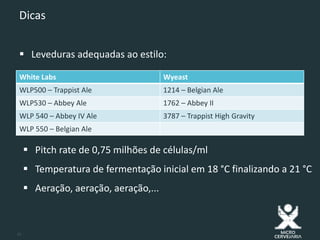 10
Dicas
 Leveduras adequadas ao estilo:
White Labs Wyeast
WLP500 – Trappist Ale 1214 – Belgian Ale
WLP530 – Abbey Ale 1762 – Abbey II
WLP 540 – Abbey IV Ale 3787 – Trappist High Gravity
WLP 550 – Belgian Ale
 Pitch rate de 0,75 milhões de células/ml
 Temperatura de fermentação inicial em 18 °C finalizando a 21 °C
 Aeração, aeração, aeração,...
 
