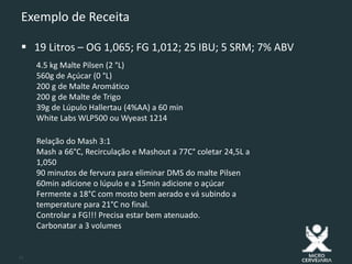11
Exemplo de Receita
 19 Litros – OG 1,065; FG 1,012; 25 IBU; 5 SRM; 7% ABV
4.5 kg Malte Pilsen (2 °L)
560g de Açúcar (0 °L)
200 g de Malte Aromático
200 g de Malte de Trigo
39g de Lúpulo Hallertau (4%AA) a 60 min
White Labs WLP500 ou Wyeast 1214
Relação do Mash 3:1
Mash a 66°C, Recirculação e Mashout a 77C° coletar 24,5L a
1,050
90 minutos de fervura para eliminar DMS do malte Pilsen
60min adicione o lúpulo e a 15min adicione o açúcar
Fermente a 18°C com mosto bem aerado e vá subindo a
temperature para 21°C no final.
Controlar a FG!!! Precisa estar bem atenuado.
Carbonatar a 3 volumes
 