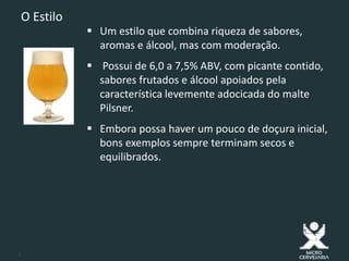 3
O Estilo
 Um estilo que combina riqueza de sabores,
aromas e álcool, mas com moderação.
 Possui de 6,0 a 7,5% ABV, com picante contido,
sabores frutados e álcool apoiados pela
característica levemente adocicada do malte
Pilsner.
 Embora possa haver um pouco de doçura inicial,
bons exemplos sempre terminam secos e
equilibrados.
 