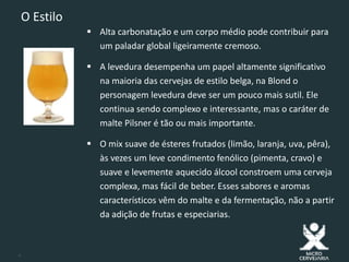 4
O Estilo
 Alta carbonatação e um corpo médio pode contribuir para
um paladar global ligeiramente cremoso.
 A levedura desempenha um papel altamente significativo
na maioria das cervejas de estilo belga, na Blond o
personagem levedura deve ser um pouco mais sutil. Ele
continua sendo complexo e interessante, mas o caráter de
malte Pilsner é tão ou mais importante.
 O mix suave de ésteres frutados (limão, laranja, uva, pêra),
às vezes um leve condimento fenólico (pimenta, cravo) e
suave e levemente aquecido álcool constroem uma cerveja
complexa, mas fácil de beber. Esses sabores e aromas
característicos vêm do malte e da fermentação, não a partir
da adição de frutas e especiarias.
 