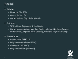 7
Análise
 Malte
– Pilsen de 70 a 95%
– Açúcar de 5 a 17%
– Outros maltes: Trigo, Pale, Munich
 Lúpulo
– 50% utilizam Saaz como único lúpulo
– Outros lúpulos: nobres alemães (Spalt, Helertau, Northern Brewer,
MittelFruher), ingleses (Kent Golding), esloveno (Styrian Golding)
 Leveduras
– Antwerp Ale (WLP515)
– Belgian Golden Ale (WLP570)
– Abbey Ale ( WLP530)
– Belgian Ardennes (WY3522)
 
