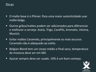8
Dicas
 O malte base é o Pilsner. Para uma maior autenticidade usar
malte belga.
 Outros grãos/maltes podem ser adicionados para diferenciar
e melhorar a cerveja: Aveia, Trigo, CaraPils, Aromatic, Vienna,
Munich.
 Evitar maltes Caramelo, principalmente os mais escuros.
Caramelo não é adequado ao estilo.
 Belgian Blond tem um corpo médio e final seco, temperatura
da mostura deve ser em 66C
 Açúcar sempre deve ser usado. 10% é um bom começo.
 