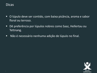9
Dicas
 O lúpulo deve ser contido, com baixa picância, aroma e sabor
floral ou terroso.
 Dê preferência por lúpulos nobres como Saaz, Hellertau ou
Tettnang.
 Não é necessário nenhuma adição de lúpulo no final.
 