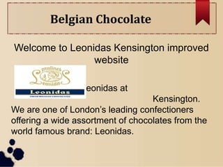 Belgian Chocolate
Welcome to Leonidas Kensington improved
website
Welcome to Leonidas at
Kensington.
We are one of London’s leading confectioners
offering a wide assortment of chocolates from the
world famous brand: Leonidas.
 
