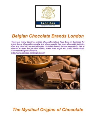 Belgian Chocolate Brands London
There are many countries whose chocolate-makers have been in business for
more than a chocolate annually and whose capital has more chocolate factories
than any other city on earth.Belgian chocolate brands london apparently, has to
contain at least few per cent cocoa, mixed with sugar and cocoa butter that's
called real Belgian chocolate.
http://www.leonidas-kensington.com/
The Mystical Origins of Chocolate
 