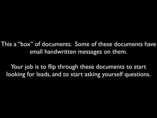 This a “box” of documents. Some of these documents have
           small handwritten messages on them.

   Your job is to ﬂip through these documents to start
 looking for leads, and to start asking yourself questions.
 