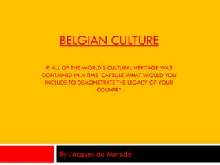 BELGIAN CULTURE
IF ALL OF THE WORLD'S CULTURAL HERITAGE WAS
CONTAINED IN A TIME CAPSULE WHAT WOULD YOU
INCLUDE TO DEMONSTRATE THE LEGACY OF YOUR
COUNTRY
By Jacques de Merode
 