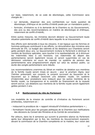sur base, notamment, de ce code de déontologie, cette Commission sera
chargée de :

-   sur demande, dispenser des avis confidentiels sur toute question de
    déontologie, d‟éthique et de conflits d‟intérêt posée par un mandataire public ;
-   formuler, d‟initiative ou à la demande de la Chambre ou du Gouvernement,
    des avis ou des recommandations en matière de déontologie et d‟éthique,
    notamment de conflit d‟intérêt;

Entre autres mesures, les ministres devront déclarer au Gouvernement toute
situation potentielle de conflit d‟intérêt dans laquelle ils se trouveraient.

Des efforts sont demandés à tous les citoyens. Il est logique que les femmes et
hommes politiques contribuent à ces efforts. La rémunération des ministres sera
diminuée de 5%. Le budget des cabinets et les dotations aux Chambres seront
gelés pendant deux ans. Le Gouvernement invitera le Parlement à diminuer le
nombre de fonctions spéciales, sans toucher à la représentativité, et à diminuer
les indemnités liées à ces fonctions. Les indemnités de départ des
parlementaires seront également revues et seront supprimées en cas de
démission volontaire en cours de mandat. Le système de pension des
parlementaires sera progressivement aligné sur celui du secteur public. La
durée des congés parlementaire sera réduite.

Les recommandations unanimes du Sénat en matière de dotation aux membres
de la famille royale seront mises en œuvre : pour le prochain règne, seul
l‟héritier présomptif, son conjoint, le conjoint survivant du Souverain et le
Souverain qui a abdiqué recevront une dotation royale. Un système
d‟indemnités pour prestations sera instauré pour les autres membres de la
famille royale. La transparence et le contrôle du financement de la royauté
seront accrus. Les dotations aux membres de la famille royale seront également
gelées pendant 2 ans.


     1.3    Renforcement du rôle du Parlement


Les modalités de la mission de contrôle et d‟initiative du Parlement seront
améliorées, notamment en :

- instaurant la procédure de « rapport introductif d‟initiative parlementaire » ;
- formalisant l‟accès pour les groupes politiques de la Chambre aux notifications
    des décisions du Conseil des Ministres et du Comité de concertation.

Par ailleurs, dans les 6 semaines qui suivent la première séance du Parlement
après leur désignation par le Roi, les membres du Gouvernement exposent,
devant la commission de la Chambre compétente en la matière, leur vision des

                                                                                    12
 