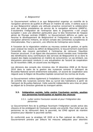 d. Belgocontrol

Le Gouvernement veillera à ce que Belgocontrol organise un contrôle de la
navigation aérienne de qualité et efficace en matière de coûts. Il veillera aussi à
ce que Belgocontrol adopte une attitude proactive concernant la collaboration
avec des autres prestataires de service de la navigation aérienne (ANSP‟s).
Il soutiendra l‟intégration de l‟entreprise dans le programme « ciel unique
européen » avec une attention particulière pour le bloc fonctionnel de l‟espace
aérien de l‟Europe centrale (FABEC). Le Gouvernement définira un cadre qui
favorise le développement de Belgocontrol et l‟intégration du contrôle de la
navigation aérienne militaire, en tenant compte des contraintes européennes et
internationales. Pour y parvenir, une réforme de l‟entreprise sera menée.

A l‟occasion de la négociation relative au nouveau contrat de gestion, et après
avoir analysé les raisons du déficit de Belgocontrol, le Gouvernement examinera
l‟ensemble des moyens permettant à l‟entreprise de retrouver l‟équilibre
financier structurel. A cet égard des discussions seront menées avec l‟ensemble
des bénéficiaires et/ou contributeurs des services de Belgocontrol et ce dans le
respect des règles européennes en matière de concurrence. Le cas échéant, ces
discussions pourraient conduire à une actualisation de l‟accord de coopération
du 30 novembre 1989, en accord avec les Régions.

Les décisions des conseils des ministres des 19 décembre 2008 et 26 février
2010 dans le cadre de la gestion des nuisances sonores à l‟aéroport de
Bruxelles-National seront entièrement exécutées. Un accord de coopération sera
négocié avec la Région de Bruxelles-Capitale concernant les normes de bruits.

Le Gouvernement veillera également à l‟installation d‟une autorité indépendante
de contrôle des nuisances sonores liées au survol des habitations à partir de
l‟aéroport de Bruxelles-National. Cette autorité indépendante sera mise en place
au départ de la Direction générale du transport aérien.


    3.3.    Intégration sociale, lutte contre l’exclusion sociale, soutien
            aux personnes handicapées et égalité des chances

           3.3.1. Lutter contre l’exclusion sociale et pour l’intégration des
                  personnes

Le Gouvernement fera de la politique favorisant l‟intégration sociale active des
citoyens et les protégeant de l‟exclusion sociale une priorité. Pour éviter que les
personnes ne se retrouvent dans la pauvreté, les CPAS agiront de manière
proactive pour dépister la pauvreté cachée.

En conformité avec la stratégie UE 2020 et le Plan national de réforme, le
Gouvernement prendra par ailleurs les mesures adéquates pour atteindre
                                                                                153
 