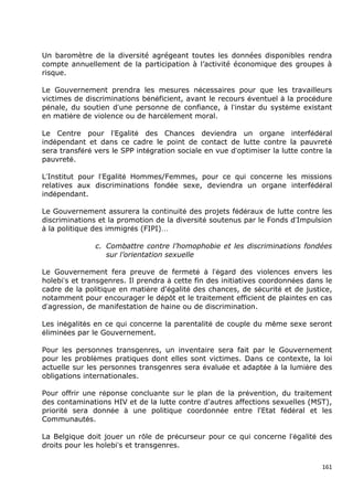 Un baromètre de la diversité agrégeant toutes les données disponibles rendra
compte annuellement de la participation à l‟activité économique des groupes à
risque.

Le Gouvernement prendra les mesures nécessaires pour que les travailleurs
victimes de discriminations bénéficient, avant le recours éventuel à la procédure
pénale, du soutien d’une personne de confiance, à l’instar du système existant
en matière de violence ou de harcèlement moral.

Le Centre pour l’Egalité des Chances deviendra un organe interfédéral
indépendant et dans ce cadre le point de contact de lutte contre la pauvreté
sera transféré vers le SPP intégration sociale en vue d’optimiser la lutte contre la
pauvreté.

L’Institut pour l’Egalité Hommes/Femmes, pour ce qui concerne les missions
relatives aux discriminations fondée sexe, deviendra un organe interfédéral
indépendant.

Le Gouvernement assurera la continuité des projets fédéraux de lutte contre les
discriminations et la promotion de la diversité soutenus par le Fonds d’Impulsion
à la politique des immigrés (FIPI)…

               c. Combattre contre l’homophobie et les discriminations fondées
                  sur l’orientation sexuelle

Le Gouvernement fera preuve de fermeté à l’égard des violences envers les
holebi’s et transgenres. Il prendra à cette fin des initiatives coordonnées dans le
cadre de la politique en matière d'égalité des chances, de sécurité et de justice,
notamment pour encourager le dépôt et le traitement efficient de plaintes en cas
d’agression, de manifestation de haine ou de discrimination.

Les inégalités en ce qui concerne la parentalité de couple du même sexe seront
éliminées par le Gouvernement.

Pour les personnes transgenres, un inventaire sera fait par le Gouvernement
pour les problèmes pratiques dont elles sont victimes. Dans ce contexte, la loi
actuelle sur les personnes transgenres sera évaluée et adaptée à la lumière des
obligations internationales.

Pour offrir une réponse concluante sur le plan de la prévention, du traitement
des contaminations HIV et de la lutte contre d'autres affections sexuelles (MST),
priorité sera donnée à une politique coordonnée entre l'Etat fédéral et les
Communautés.

La Belgique doit jouer un rôle de précurseur pour ce qui concerne l’égalité des
droits pour les holebi’s et transgenres.


                                                                                 161
 