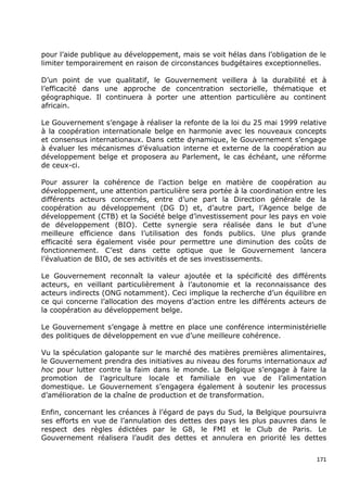 pour l‟aide publique au développement, mais se voit hélas dans l‟obligation de le
limiter temporairement en raison de circonstances budgétaires exceptionnelles.

D‟un point de vue qualitatif, le Gouvernement veillera à la durabilité et à
l‟efficacité dans une approche de concentration sectorielle, thématique et
géographique. Il continuera à porter une attention particulière au continent
africain.

Le Gouvernement s‟engage à réaliser la refonte de la loi du 25 mai 1999 relative
à la coopération internationale belge en harmonie avec les nouveaux concepts
et consensus internationaux. Dans cette dynamique, le Gouvernement s‟engage
à évaluer les mécanismes d‟évaluation interne et externe de la coopération au
développement belge et proposera au Parlement, le cas échéant, une réforme
de ceux-ci.

Pour assurer la cohérence de l‟action belge en matière de coopération au
développement, une attention particulière sera portée à la coordination entre les
différents acteurs concernés, entre d‟une part la Direction générale de la
coopération au développement (DG D) et, d‟autre part, l‟Agence belge de
développement (CTB) et la Société belge d‟investissement pour les pays en voie
de développement (BIO). Cette synergie sera réalisée dans le but d‟une
meilleure efficience dans l‟utilisation des fonds publics. Une plus grande
efficacité sera également visée pour permettre une diminution des coûts de
fonctionnement. C‟est dans cette optique que le Gouvernement lancera
l‟évaluation de BIO, de ses activités et de ses investissements.

Le Gouvernement reconnaît la valeur ajoutée et la spécificité des différents
acteurs, en veillant particulièrement à l‟autonomie et la reconnaissance des
acteurs indirects (ONG notamment). Ceci implique la recherche d‟un équilibre en
ce qui concerne l‟allocation des moyens d‟action entre les différents acteurs de
la coopération au développement belge.

Le Gouvernement s‟engage à mettre en place une conférence interministérielle
des politiques de développement en vue d‟une meilleure cohérence.

Vu la spéculation galopante sur le marché des matières premières alimentaires,
le Gouvernement prendra des initiatives au niveau des forums internationaux ad
hoc pour lutter contre la faim dans le monde. La Belgique s‟engage à faire la
promotion de l‟agriculture locale et familiale en vue de l‟alimentation
domestique. Le Gouvernement s‟engagera également à soutenir les processus
d‟amélioration de la chaîne de production et de transformation.

Enfin, concernant les créances à l‟égard de pays du Sud, la Belgique poursuivra
ses efforts en vue de l‟annulation des dettes des pays les plus pauvres dans le
respect des règles édictées par le G8, le FMI et le Club de Paris. Le
Gouvernement réalisera l‟audit des dettes et annulera en priorité les dettes


                                                                              171
 