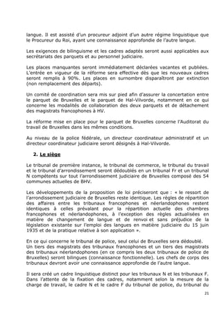langue. Il est assisté d‟un procureur adjoint d‟un autre régime linguistique que
le Procureur du Roi, ayant une connaissance approfondie de l‟autre langue.

Les exigences de bilinguisme et les cadres adaptés seront aussi applicables aux
secrétariats des parquets et au personnel judiciaire.

Les places manquantes seront immédiatement déclarées vacantes et publiées.
L‟entrée en vigueur de la réforme sera effective dès que les nouveaux cadres
seront remplis à 90%. Les places en surnombre disparaîtront par extinction
(non remplacement des départs).

Un comité de coordination sera mis sur pied afin d‟assurer la concertation entre
le parquet de Bruxelles et le parquet de Hal-Vilvorde, notamment en ce qui
concerne les modalités de collaboration des deux parquets et de détachement
des magistrats francophones à HV.

La réforme mise en place pour le parquet de Bruxelles concerne l‟Auditorat du
travail de Bruxelles dans les mêmes conditions.

Au niveau de la police fédérale, un directeur coordinateur administratif et un
directeur coordinateur judiciaire seront désignés à Hal-Vilvorde.

   2. Le siège

Le tribunal de première instance, le tribunal de commerce, le tribunal du travail
et le tribunal d‟arrondissement seront dédoublés en un tribunal Fr et un tribunal
N compétents sur tout l‟arrondissement judiciaire de Bruxelles composé des 54
communes actuelles de BHV.

Les développements de la proposition de loi préciseront que : « le ressort de
l‟arrondissement judiciaire de Bruxelles reste identique. Les règles de répartition
des affaires entre les tribunaux francophones et néerlandophones restent
identiques à celles prévalant pour la répartition actuelle des chambres
francophones et néerlandophones, à l‟exception des règles actualisées en
matière de changement de langue et de renvoi et sans préjudice de la
législation existante sur l‟emploi des langues en matière judiciaire du 15 juin
1935 et de la pratique relative à son application ».

En ce qui concerne le tribunal de police, seul celui de Bruxelles sera dédoublé.
Un tiers des magistrats des tribunaux francophones et un tiers des magistrats
des tribunaux néerlandophones (en ce compris les deux tribunaux de police de
Bruxelles) seront bilingues (connaissance fonctionnelle). Les chefs de corps des
tribunaux devront avoir une connaissance approfondie de l‟autre langue.

Il sera créé un cadre linguistique distinct pour les tribunaux N et les tribunaux F.
Dans l‟attente de la fixation des cadres, notamment selon la mesure de la
charge de travail, le cadre N et le cadre F du tribunal de police, du tribunal du
                                                                                  21
 