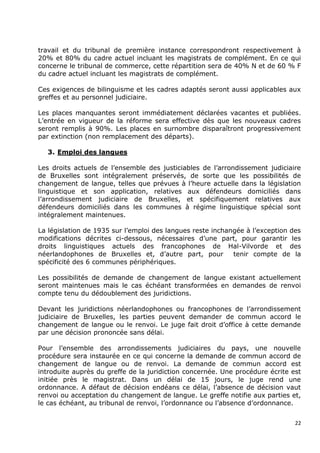 travail et du tribunal de première instance correspondront respectivement à
20% et 80% du cadre actuel incluant les magistrats de complément. En ce qui
concerne le tribunal de commerce, cette répartition sera de 40% N et de 60 % F
du cadre actuel incluant les magistrats de complément.

Ces exigences de bilinguisme et les cadres adaptés seront aussi applicables aux
greffes et au personnel judiciaire.

Les places manquantes seront immédiatement déclarées vacantes et publiées.
L‟entrée en vigueur de la réforme sera effective dès que les nouveaux cadres
seront remplis à 90%. Les places en surnombre disparaîtront progressivement
par extinction (non remplacement des départs).

  3. Emploi des langues

Les droits actuels de l‟ensemble des justiciables de l‟arrondissement judiciaire
de Bruxelles sont intégralement préservés, de sorte que les possibilités de
changement de langue, telles que prévues à l‟heure actuelle dans la législation
linguistique et son application, relatives aux défendeurs domiciliés dans
l‟arrondissement judiciaire de Bruxelles, et spécifiquement relatives aux
défendeurs domiciliés dans les communes à régime linguistique spécial sont
intégralement maintenues.

La législation de 1935 sur l‟emploi des langues reste inchangée à l‟exception des
modifications décrites ci-dessous, nécessaires d‟une part, pour garantir les
droits linguistiques actuels des francophones de Hal-Vilvorde et des
néerlandophones de Bruxelles et, d‟autre part, pour         tenir compte de la
spécificité des 6 communes périphériques.

Les possibilités de demande de changement de langue existant actuellement
seront maintenues mais le cas échéant transformées en demandes de renvoi
compte tenu du dédoublement des juridictions.

Devant les juridictions néerlandophones ou francophones de l‟arrondissement
judiciaire de Bruxelles, les parties peuvent demander de commun accord le
changement de langue ou le renvoi. Le juge fait droit d‟office à cette demande
par une décision prononcée sans délai.

Pour l‟ensemble des arrondissements judiciaires du pays, une nouvelle
procédure sera instaurée en ce qui concerne la demande de commun accord de
changement de langue ou de renvoi. La demande de commun accord est
introduite auprès du greffe de la juridiction concernée. Une procédure écrite est
initiée près le magistrat. Dans un délai de 15 jours, le juge rend une
ordonnance. A défaut de décision endéans ce délai, l‟absence de décision vaut
renvoi ou acceptation du changement de langue. Le greffe notifie aux parties et,
le cas échéant, au tribunal de renvoi, l‟ordonnance ou l‟absence d‟ordonnance.


                                                                               22
 