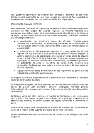 Les questions spécifiques de l‟emploi des langues à Bruxelles et des listes
bilingues sont examinées au sein d‟un groupe de travail ad hoc constitué de
représentants bruxellois des huit partis associés à la négociation.

Une sécurité intégrale renforcée

Pour renforcer l‟efficacité de la politique de sécurité, le Gouvernement bruxellois
adoptera un Plan Global de sécurité régional. Le Ministre-Président sera
compétent pour l‟observation et la coordination de la sécurité sur le territoire de
la Région de Bruxelles-Capitale dans les limites indiquées ci-dessous. Il devient
dès lors responsable de :
      la coordination des moniteurs locaux de sécurité, l‟enregistrement
       uniforme de la criminalité, le monitoring permanent de la criminalité de
       rue et d‟autres phénomènes prioritaires dans le cadre de l‟Observatoire de
       la criminalité ;
      la présentation au Gouvernement régional d‟un plan global de sécurité
       régional en vue d‟arriver à une politique de sécurité urbaine intégrée. Il
       veillera également à la coordination de ce plan avec les plans de sécurité
       zonaux. A cet effet, le Ministre-Président réunira une instance comportant
       le parquet, le directeur coordinateur administratif, le directeur judiciaire,
       les présidents de zone et les chefs de corps. Cette instance sera
       convoquée régulièrement pour suivre la mise en œuvre du plan global de
       sécurité régional;
      la proposition d‟un texte d‟harmonisation des règlements de police dans le
       respect des spécificités communales.

La Région assurera la coordination de la prévention sur l‟ensemble du territoire
régional de Bruxelles-Capitale.

La Région encouragera une mutualisation de certains services administratifs des
zones de police (par exemple : services juridiques, marchés publics,
informatique) et encouragera le recours à la centrale d‟achat pour l‟acquisition
de matériel.

La Région verra son rôle renforcé en matière de formation et de recrutement
des policiers des zones de police bruxelloises pour plus de proximité et de
stabilité des effectifs, en tenant compte des règles communes à l‟ensemble du
pays.

Une autorité unique sera compétente en matière de maintien de l‟ordre dans les
gares et le métro. Cette autorité disposera de moyens suffisants.

Le Gouvernement bruxellois exercera seul la tutelle sur les budgets des zones
de police.


                                                                                  28
 
