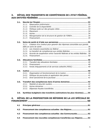3.  DÉTAIL DES TRANSFERTS DE COMPÉTENCES DE L’ETAT FÉDÉRAL
AUX ENTITÉS FÉDÉRÉES ...................................................................... 33

       3.1.   Marché de l’Emploi .................................................................................. 33
              3.1.1. Observation préliminaire ................................................................. 33
              3.1.2. Contrôle de la disponibilité ............................................................... 33
              3.1.3. Politique axée sur des groupes cibles ................................................ 33
              3.1.4. Placement ..................................................................................... 34
              3.1.5. Autres ........................................................................................... 34
              3.1.6. Réorganisation de la structure de gestion de l’ONEm ........................... 35
              3.1.7. Financement .................................................................................. 35

       3.2.   Soins de santé et d’aide aux personnes .................................................. 35
              3.2.1. Création d’un Institut pour garantir des réponses concertées aux grands
              défis en soins de santé ............................................................................... 36
              3.2.2. Les missions essentielles du fédéral .................................................. 36
              3.2.3. Le transfert de compétences aux entités fédérées .............................. 36
              3.2.4. Accords de coopération entre l’autorité fédérale et les entités fédérées . 39
              3.2.5. Financement .................................................................................. 40

       3.3.   Allocations familiales .............................................................................. 40
              3.3.1. Transfert des allocations familiales ................................................... 40
              3.3.2. Financement .................................................................................. 40
              3.3.3. Fonds d'équipements et de services collectifs (FESC) .......................... 40

       3.4.   Justice .................................................................................................... 40
              3.4.1. Organisation et fonctionnement de la Justice ..................................... 40
              3.4.2. Politique de poursuites et application des peines ................................ 41
              3.4.3. Droit sanctionnel de la jeunesse ....................................................... 41

       3.5.   Transfert des compétences dans d’autres domaines ............................... 42
              3.5.1. Mobilité et sécurité routière ............................................................. 42
              3.5.2. Autres domaines ............................................................................ 44
              3.5.3. Dépenses fiscales transférées. ......................................................... 53

       3.6.   Synthèse budgétaire des transferts (estimations les plus récentes) ....... 55


4.  DÉTAIL DE LA PROPOSITION DE RÉFORME DE LA LOI SPÉCIALE DE
FINANCEMENT ..................................................................................... 60

       4.1    Principes généraux ................................................................................. 61

       4.2    Financement des compétences actuelles des Régions ............................ 61

       4.3    Financement des compétences actuelles des Communautés .................. 62

       4.4    Financement des nouvelles compétences transférées aux Régions ......... 62




                                                                                                                           5
 
