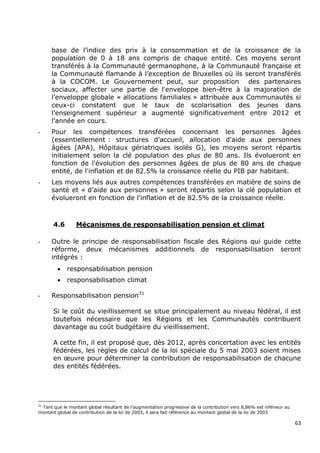base de l‟indice des prix à la consommation et de la croissance de la
      population de 0 à 18 ans compris de chaque entité. Ces moyens seront
      transférés à la Communauté germanophone, à la Communauté française et
      la Communauté flamande à l‟exception de Bruxelles où ils seront transférés
      à la COCOM. Le Gouvernement peut, sur proposition des partenaires
      sociaux, affecter une partie de l'enveloppe bien-être à la majoration de
      l‟enveloppe globale « allocations familiales » attribuée aux Communautés si
      ceux-ci constatent que le taux de scolarisation des jeunes dans
      l‟enseignement supérieur a augmenté significativement entre 2012 et
      l‟année en cours.
-     Pour les compétences transférées concernant les personnes âgées
      (essentiellement : structures d‟accueil, allocation d'aide aux personnes
      âgées (APA), Hôpitaux gériatriques isolés G), les moyens seront répartis
      initialement selon la clé population des plus de 80 ans. Ils évolueront en
      fonction de l'évolution des personnes âgées de plus de 80 ans de chaque
      entité, de l'inflation et de 82.5% la croissance réelle du PIB par habitant.
-     Les moyens liés aux autres compétences transférées en matière de soins de
      santé et « d‟aide aux personnes » seront répartis selon la clé population et
      évolueront en fonction de l'inflation et de 82.5% de la croissance réelle.



      4.6        Mécanismes de responsabilisation pension et climat

-     Outre le principe de responsabilisation fiscale des Régions qui guide cette
      réforme, deux mécanismes additionnels de responsabilisation seront
      intégrés :
            responsabilisation pension
            responsabilisation climat

-     Responsabilisation pension31

      Si le coût du vieillissement se situe principalement au niveau fédéral, il est
      toutefois nécessaire que les Régions et les Communautés contribuent
      davantage au coût budgétaire du vieillissement.

      A cette fin, il est proposé que, dès 2012, après concertation avec les entités
      fédérées, les règles de calcul de la loi spéciale du 5 mai 2003 soient mises
      en œuvre pour déterminer la contribution de responsabilisation de chacune
      des entités fédérées.




31
 Tant que le montant global résultant de l‟augmentation progressive de la contribution vers 8,86% est inférieur au
montant global de contribution de la loi de 2003, il sera fait référence au montant global de la loi de 2003

                                                                                                                     63
 