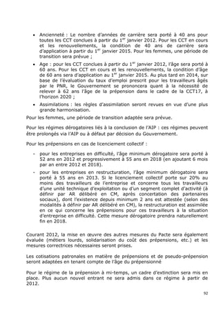    Ancienneté : Le nombre d‟années de carrière sera porté à 40 ans pour
       toutes les CCT conclues à partir du 1er janvier 2012. Pour les CCT en cours
       et les renouvellements, la condition de 40 ans de carrière sera
       d‟application à partir du 1er janvier 2015. Pour les femmes, une période de
       transition sera prévue ;
      Age : pour les CCT conclues à partir du 1er janvier 2012, l‟âge sera porté à
       60 ans. Pour les CCT en cours et les renouvellements, la condition d‟âge
       de 60 ans sera d‟application au 1er janvier 2015. Au plus tard en 2014, sur
       base de l‟évaluation du taux d‟emploi prescrit pour les travailleurs âgés
       par le PNR, le Gouvernement se prononcera quant à la nécessité de
       relever à 62 ans l‟âge de la prépension dans le cadre de la CCT17, à
       l‟horizon 2020 ;
      Assimilations : les règles d‟assimilation seront revues en vue d‟une plus
       grande harmonisation.
Pour les femmes, une période de transition adaptée sera prévue.

Pour les régimes dérogatoires liés à la conclusion de l‟AIP : ces régimes peuvent
être prolongés via l‟AIP ou à défaut par décision du Gouvernement.

Pour les prépensions en cas de licenciement collectif :

   -   pour les entreprises en difficulté, l‟âge minimum dérogatoire sera porté à
       52 ans en 2012 et progressivement à 55 ans en 2018 (en ajoutant 6 mois
       par an entre 2012 et 2018).
   -   pour les entreprises en restructuration, l‟âge minimum dérogatoire sera
       porté à 55 ans en 2013. Si le licenciement collectif porte sur 20% au
       moins des travailleurs de l‟entreprise et concerne tous les travailleurs
       d‟une unité technique d‟exploitation ou d‟un segment complet d‟activité (à
       définir par AR délibéré en CM, après concertation des partenaires
       sociaux), dont l‟existence depuis minimum 2 ans est attestée (selon des
       modalités à définir par AR délibéré en CM), la restructuration est assimilée
       en ce qui concerne les prépensions pour ces travailleurs à la situation
       d‟entreprise en difficulté. Cette mesure dérogatoire prendra naturellement
       fin en 2018.


Courant 2012, la mise en œuvre des autres mesures du Pacte sera également
évaluée (métiers lourds, solidarisation du coût des prépensions, etc.) et les
mesures correctrices nécessaires seront prises.

Les cotisations patronales en matière de prépensions et de pseudo-prépension
seront adaptées en tenant compte de l‟âge du prépensionné

Pour le régime de la prépension à mi-temps, un cadre d‟extinction sera mis en
place. Plus aucun nouvel entrant ne sera admis dans ce régime à partir de
2012.

                                                                                 92
 