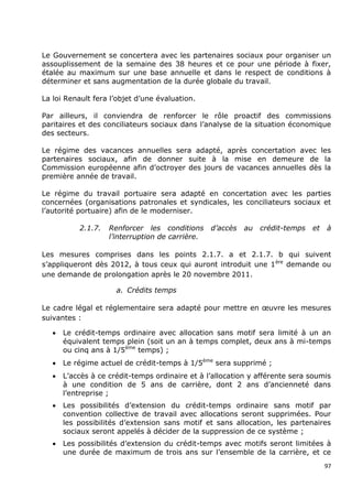 Le Gouvernement se concertera avec les partenaires sociaux pour organiser un
assouplissement de la semaine des 38 heures et ce pour une période à fixer,
étalée au maximum sur une base annuelle et dans le respect de conditions à
déterminer et sans augmentation de la durée globale du travail.

La loi Renault fera l‟objet d‟une évaluation.

Par ailleurs, il conviendra de renforcer le rôle proactif des commissions
paritaires et des conciliateurs sociaux dans l‟analyse de la situation économique
des secteurs.

Le régime des vacances annuelles sera adapté, après concertation avec les
partenaires sociaux, afin de donner suite à la mise en demeure de la
Commission européenne afin d‟octroyer des jours de vacances annuelles dès la
première année de travail.

Le régime du travail portuaire sera adapté en concertation avec les parties
concernées (organisations patronales et syndicales, les conciliateurs sociaux et
l‟autorité portuaire) afin de le moderniser.

           2.1.7.   Renforcer les conditions      d’accès   au   crédit-temps   et   à
                    l’interruption de carrière.

Les mesures comprises dans les points 2.1.7. a et 2.1.7. b qui suivent
s‟appliqueront dès 2012, à tous ceux qui auront introduit une 1 ère demande ou
une demande de prolongation après le 20 novembre 2011.

                      a. Crédits temps

Le cadre légal et réglementaire sera adapté pour mettre en œuvre les mesures
suivantes :

      Le crédit-temps ordinaire avec allocation sans motif sera limité à un an
       équivalent temps plein (soit un an à temps complet, deux ans à mi-temps
       ou cinq ans à 1/5ème temps) ;
      Le régime actuel de crédit-temps à 1/5ème sera supprimé ;
      L‟accès à ce crédit-temps ordinaire et à l‟allocation y afférente sera soumis
       à une condition de 5 ans de carrière, dont 2 ans d‟ancienneté dans
       l‟entreprise ;
      Les possibilités d‟extension du crédit-temps ordinaire sans motif par
       convention collective de travail avec allocations seront supprimées. Pour
       les possibilités d‟extension sans motif et sans allocation, les partenaires
       sociaux seront appelés à décider de la suppression de ce système ;
      Les possibilités d‟extension du crédit-temps avec motifs seront limitées à
       une durée de maximum de trois ans sur l‟ensemble de la carrière, et ce
                                                                                     97
 