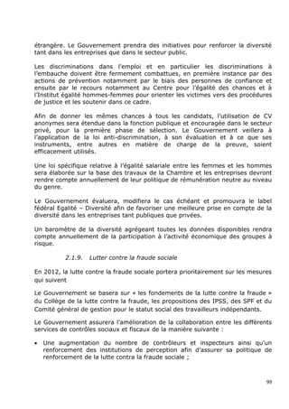étrangère. Le Gouvernement prendra des initiatives pour renforcer la diversité
tant dans les entreprises que dans le secteur public.

Les discriminations dans l‟emploi et en particulier les discriminations à
l‟embauche doivent être fermement combattues, en première instance par des
actions de prévention notamment par le biais des personnes de confiance et
ensuite par le recours notamment au Centre pour l‟égalité des chances et à
l‟Institut égalité hommes-femmes pour orienter les victimes vers des procédures
de justice et les soutenir dans ce cadre.

Afin de donner les mêmes chances à tous les candidats, l‟utilisation de CV
anonymes sera étendue dans la fonction publique et encouragée dans le secteur
privé, pour la première phase de sélection. Le Gouvernement veillera à
l‟application de la loi anti-discrimination, à son évaluation et à ce que ses
instruments, entre autres en matière de charge de la preuve, soient
efficacement utilisés.

Une loi spécifique relative à l‟égalité salariale entre les femmes et les hommes
sera élaborée sur la base des travaux de la Chambre et les entreprises devront
rendre compte annuellement de leur politique de rémunération neutre au niveau
du genre.

Le Gouvernement évaluera, modifiera le cas échéant et promouvra le label
fédéral Egalité – Diversité afin de favoriser une meilleure prise en compte de la
diversité dans les entreprises tant publiques que privées.

Un baromètre de la diversité agrégeant toutes les données disponibles rendra
compte annuellement de la participation à l‟activité économique des groupes à
risque.

           2.1.9.   Lutter contre la fraude sociale

En 2012, la lutte contre la fraude sociale portera prioritairement sur les mesures
qui suivent

Le Gouvernement se basera sur « les fondements de la lutte contre la fraude »
du Collège de la lutte contre la fraude, les propositions des IPSS, des SPF et du
Comité général de gestion pour le statut social des travailleurs indépendants.

Le Gouvernement assurera l‟amélioration de la collaboration entre les différents
services de contrôles sociaux et fiscaux de la manière suivante :

   Une augmentation du nombre de contrôleurs et inspecteurs ainsi qu‟un
    renforcement des institutions de perception afin d‟assurer sa politique de
    renforcement de la lutte contra la fraude sociale ;



                                                                                99
 