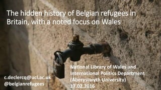 The hidden history of Belgian refugees in
Britain, with a noted focus on Wales
c.declercq@ucl.ac.uk
@belgianrefugees
National Library of Wales and
International Politics Department
(Aberystwyth University)
17.02.2016
 