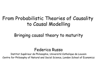 From Probabilistic Theories of Causality  to Causal Modelling Bringing causal theory to maturity Federica Russo Institut Supérieur de Philosophie, Université Catholique de Louvain Centre for Philosophy of Natural and Social Science, London School of Economics 