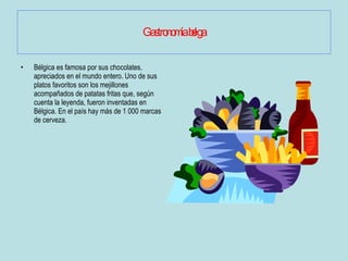 Gastronomía belga Bélgica es famosa por sus chocolates, apreciados en el mundo entero. Uno de sus platos favoritos son los mejillones acompañados de patatas fritas que, según cuenta la leyenda, fueron inventadas en Bélgica. En el país hay más de 1 000 marcas de cerveza.  